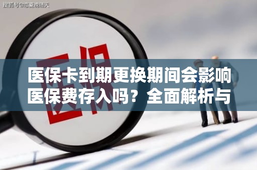 邢台医保卡到期更换期间会影响医保费存入吗？全面解析与实用指南
